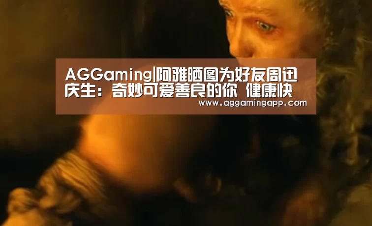 AGGaming|阿雅晒图为好友周迅庆生:奇妙可爱善良的你 健康快乐(图1) AG电子